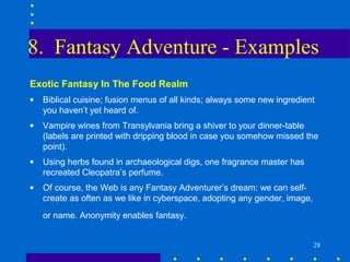 8. Fantasy Adventure - Examples
Exotic Fantasy In The Food Realm
•   Biblical cuisine; fusion menus of all kinds; always some new ingredient
    you haven’t yet heard of.
•   Vampire wines from Transylvania bring a shiver to your dinner-table
    (labels are printed with dripping blood in case you somehow missed the
    point).
•   Using herbs found in archaeological digs, one fragrance master has
    recreated Cleopatra’s perfume.
•   Of course, the Web is any Fantasy Adventurer’s dream: we can self-
    create as often as we like in cyberspace, adopting any gender, image,
    or name. Anonymity enables fantasy.


                                                                            28
 