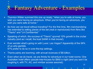 8. Fantasy Adventure - Examples
•   Thornton Wilder summed this one up nicely: "when you’re safe at home, you
    wish you were having an adventure. When you’re having an adventure, you
    wish you were safe at home."
•   So how can we travel without traveling? For the first time, film merchandising
    has extended to selling pieces of the set (real or reproduced) from films like
    "Titanic" and "LA Confidential."
•   Speaking of which, the success of "Titanic" spurred 15% growth in the cruise
    industry (and as I recall, the boat SANK in that movie!).
•   Ever wonder what’s going on with Luxor, Las Vegas? Apparently of the 56%
    of us who gamble,
    97% prefer to do so in over-the-top settings.
•   Theme parks are booming, with annual revenues of $6 billion.
•   Even when we do travel, we are thirsty for adventure in our hotel rooms: One
    Australian hotel offers upscale tree-houses for $900 a night (and you won’t be
    roughing it, with TV, AC, and minibar access assured).
                                                                               29
 