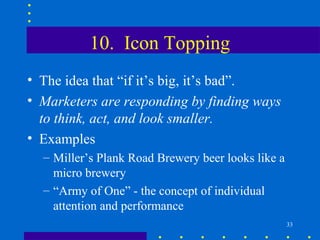 10. Icon Topping
• The idea that “if it’s big, it’s bad”.
• Marketers are responding by finding ways
  to think, act, and look smaller.
• Examples
  – Miller’s Plank Road Brewery beer looks like a
    micro brewery
  – “Army of One” - the concept of individual
    attention and performance
                                                    33
 