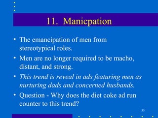 11. Manicpation
• The emancipation of men from
  stereotypical roles.
• Men are no longer required to be macho,
  distant, and strong.
• This trend is reveal in ads featuring men as
  nurturing dads and concerned husbands.
• Question - Why does the diet coke ad run
  counter to this trend?
                                             35
 
