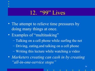 12. “99” Lives
• The attempt to relieve time pressures by
  doing many things at once.
• Examples of “multitasking”
  – Talking on a cell phone while surfing the net
  – Driving, eating,and talking on a cell phone
  – Writing this lecture while watching a video
• Marketers creating can cash in by creating
  “all-in-one-service stops”
                                                    36
 