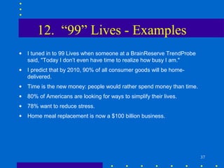 12. “99” Lives - Examples
•   I tuned in to 99 Lives when someone at a BrainReserve TrendProbe
    said, "Today I don’t even have time to realize how busy I am."
•   I predict that by 2010, 90% of all consumer goods will be home-
    delivered.
•   Time is the new money: people would rather spend money than time.
•   80% of Americans are looking for ways to simplify their lives.
•   78% want to reduce stress.
•   Home meal replacement is now a $100 billion business.




                                                                        37
 