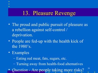 13. Pleasure Revenge
• The proud and public pursuit of pleasure as
  a rebellion against self-control /
  deprivation.
• People are fed-up with the health kick of
  the 1980’s.
• Examples
  – Eating red meat, fats, sugars, etc.
  – Turning away from health-food alternatives
• Question - Are people taking more risks?       38
 