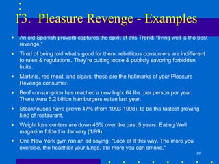 13. Pleasure Revenge - Examples
•   An old Spanish proverb captures the spirit of this Trend: "living well is the best
    revenge."
•   Tired of being told what’s good for them, rebellious consumers are indifferent
    to rules & regulations. They’re cutting loose & publicly savoring forbidden
    fruits.
•   Martinis, red meat, and cigars: these are the hallmarks of your Pleasure
    Revenge consumer.
•   Beef consumption has reached a new high: 64 lbs. per person per year.
    There were 5.2 billion hamburgers eaten last year.
•   Steakhouses have grown 47% (from 1993-1998), to be the fastest growing
    kind of restaurant.
•   Weight loss centers are down 46% over the past 5 years. Eating Well
    magazine folded in January (1/99).
•   One New York gym ran an ad saying: "Look at it this way. The more you
    exercise, the healthier your lungs, the more you can smoke."
                                                                                 39
 