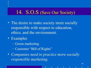 14. S.O.S (Save Our Society)
• The desire to make society more socially
  responsible with respect to education,
  ethics, and the environment.
• Examples
  – Green marketing
  – Customer “Bill of Rights”
• Companies need to practice more socially
  responsible marketing.
                                             40
 