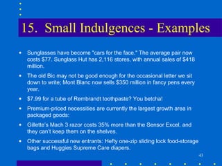 15. Small Indulgences - Examples
•   Sunglasses have become "cars for the face." The average pair now
    costs $77. Sunglass Hut has 2,116 stores, with annual sales of $418
    million.
•   The old Bic may not be good enough for the occasional letter we sit
    down to write; Mont Blanc now sells $350 million in fancy pens every
    year.
•   $7.99 for a tube of Rembrandt toothpaste? You betcha!
•   Premium-priced necessities are currently the largest growth area in
    packaged goods:
•   Gillette’s Mach 3 razor costs 35% more than the Sensor Excel, and
    they can’t keep them on the shelves.
•   Other successful new entrants: Hefty one-zip sliding lock food-storage
    bags and Huggies Supreme Care diapers.
                                                                             43
 