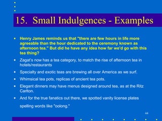 15. Small Indulgences - Examples
•   Henry James reminds us that "there are few hours in life more
    agreeable than the hour dedicated to the ceremony known as
    afternoon tea." But did he have any idea how far we’d go with this
    tea thing?
•   Zagat’s now has a tea category, to match the rise of afternoon tea in
    hotels/restaurants
•   Specialty and exotic teas are brewing all over America as we surf.
•   Whimsical tea pots, replicas of ancient tea pots.
•   Elegant dinners may have menus designed around tea, as at the Ritz
    Carlton.
•   And for the true fanatics out there, we spotted vanity license plates
    spelling words like "oolong."
                                                                            44
 