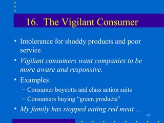 16. The Vigilant Consumer
• Intolerance for shoddy products and poor
  service.
• Vigilant consumers want companies to be
  more aware and responsive.
• Examples
  – Consumer boycotts and class action suits
  – Consumers buying “green products”
• My family has stopped eating red meat ...
                                               45
 