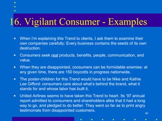 16. Vigilant Consumer - Examples
 •   When I’m explaining this Trend to clients, I ask them to examine their
     own companies carefully: Every business contains the seeds of its own
     destruction.
 •   Consumers seek real products, benefits, people, communication, and
     value.
 •   When they are disappointed, consumers can be formidable enemies: at
     any given time, there are 150 boycotts in progress nationwide.
 •   The poster-children for this Trend would have to be Nike and Kathie
     Lee Gifford: consumers care about what’s behind the brand, what it
     stands for and whose labor has built it.
 •   United Airlines seems to have taken this Trend to heart. Its ‘97 annual
     report admitted to consumers and shareholders alike that it had a long
     way to go, and pledged to do better. They went so far as to print angry
     testimonials from disappointed customers.
                                                                           46
 