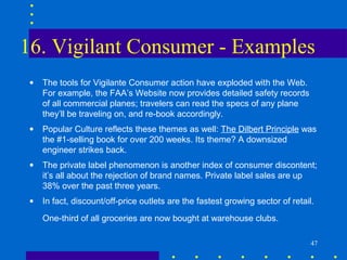 16. Vigilant Consumer - Examples
 •   The tools for Vigilante Consumer action have exploded with the Web.
     For example, the FAA’s Website now provides detailed safety records
     of all commercial planes; travelers can read the specs of any plane
     they’ll be traveling on, and re-book accordingly.
 •   Popular Culture reflects these themes as well: The Dilbert Principle was
     the #1-selling book for over 200 weeks. Its theme? A downsized
     engineer strikes back.
 •   The private label phenomenon is another index of consumer discontent;
     it’s all about the rejection of brand names. Private label sales are up
     38% over the past three years.
 •   In fact, discount/off-price outlets are the fastest growing sector of retail.
     One-third of all groceries are now bought at warehouse clubs.

                                                                                 47
 