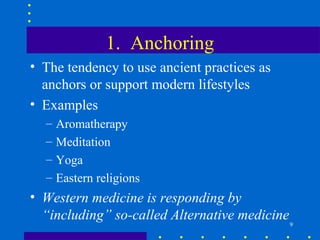1. Anchoring
• The tendency to use ancient practices as
  anchors or support modern lifestyles
• Examples
  –   Aromatherapy
  –   Meditation
  –   Yoga
  –   Eastern religions
• Western medicine is responding by
  “including” so-called Alternative medicine
                                               9
 