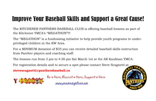 Improve Your Baseball Skills and Support a Great Cause!
The KITCHENER PANTHERS BASEBALL CLUB is offering baseball lessons as part of
the Kitchener YMCA’s “MEGATHON”!!!
The “MEGATHON” is a fundraising initiative to help provide youth programs to underprivileged children in the KW Area.
For a MINIMUM donation of $35 you can receive detailed baseball skills instruction
from Panther players and coaching staff.
The lessons run from 3 pm to 4:30 pm Sat March 1st at the AR Kaufman YMCA.
For registration details and to secure a spot please contact Steve Scagnetti at stevescagnetti@panthersbaseball.ca

 