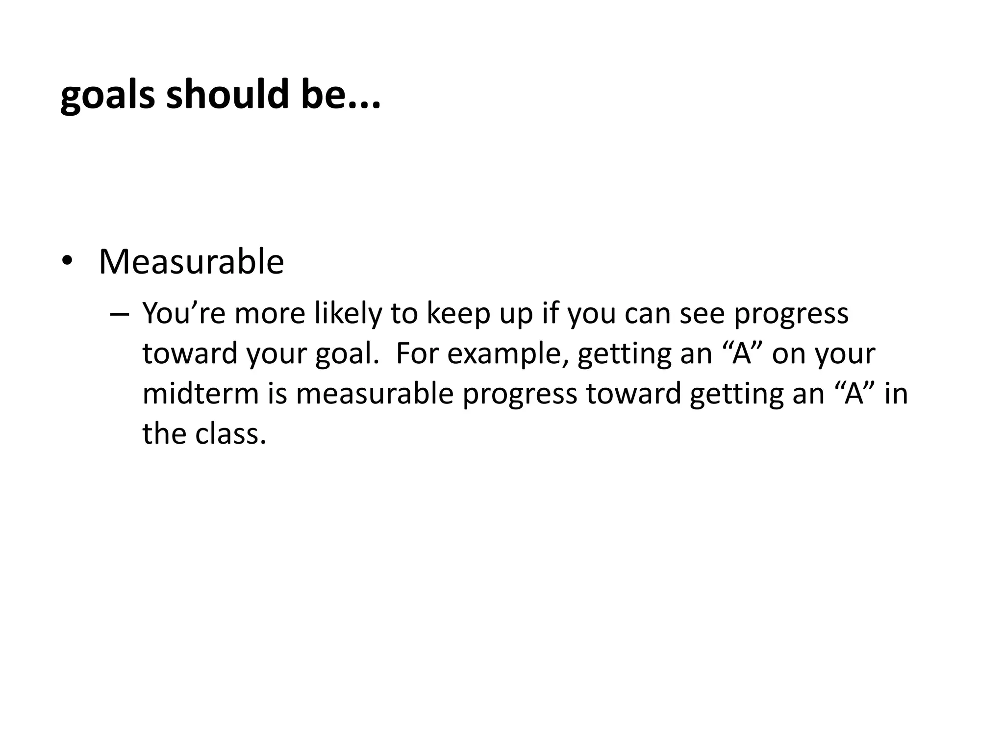 goals should be...Moderately difficultA goal that is too hard or too easy will decrease your motivation and won’t show you what you’re really capable of accomplishing.  Use what you’ve accomplished in the past as a guide