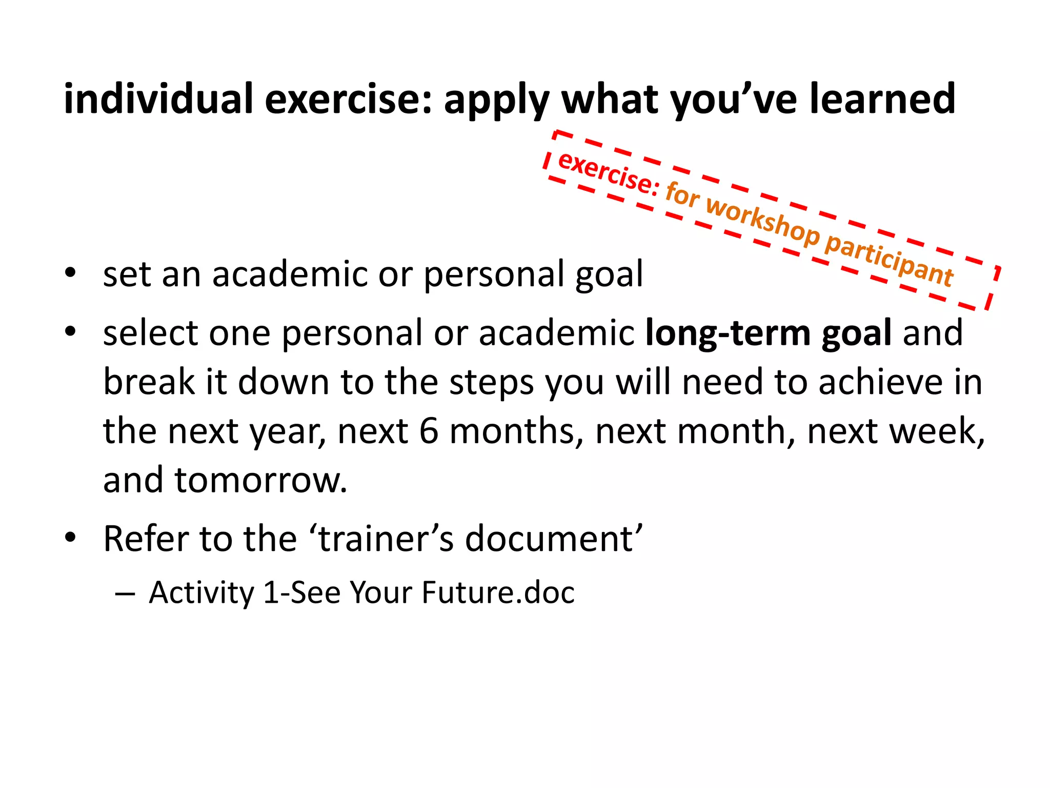 develop your goalexercise: for workshop participantTake a moment and think about something you want to accomplish in the next 6 months. Can be personal, work, school, whatever domain is salient. Make it YOUR goal, something that REALLY matters to you. Write it down“Frame” it in the following ways:Reasonably difficult- some chance of failureApproach vs. avoidance (something to do; not something to avoid)Clearly measurableClearly noting what success looks like (specific, time bound)