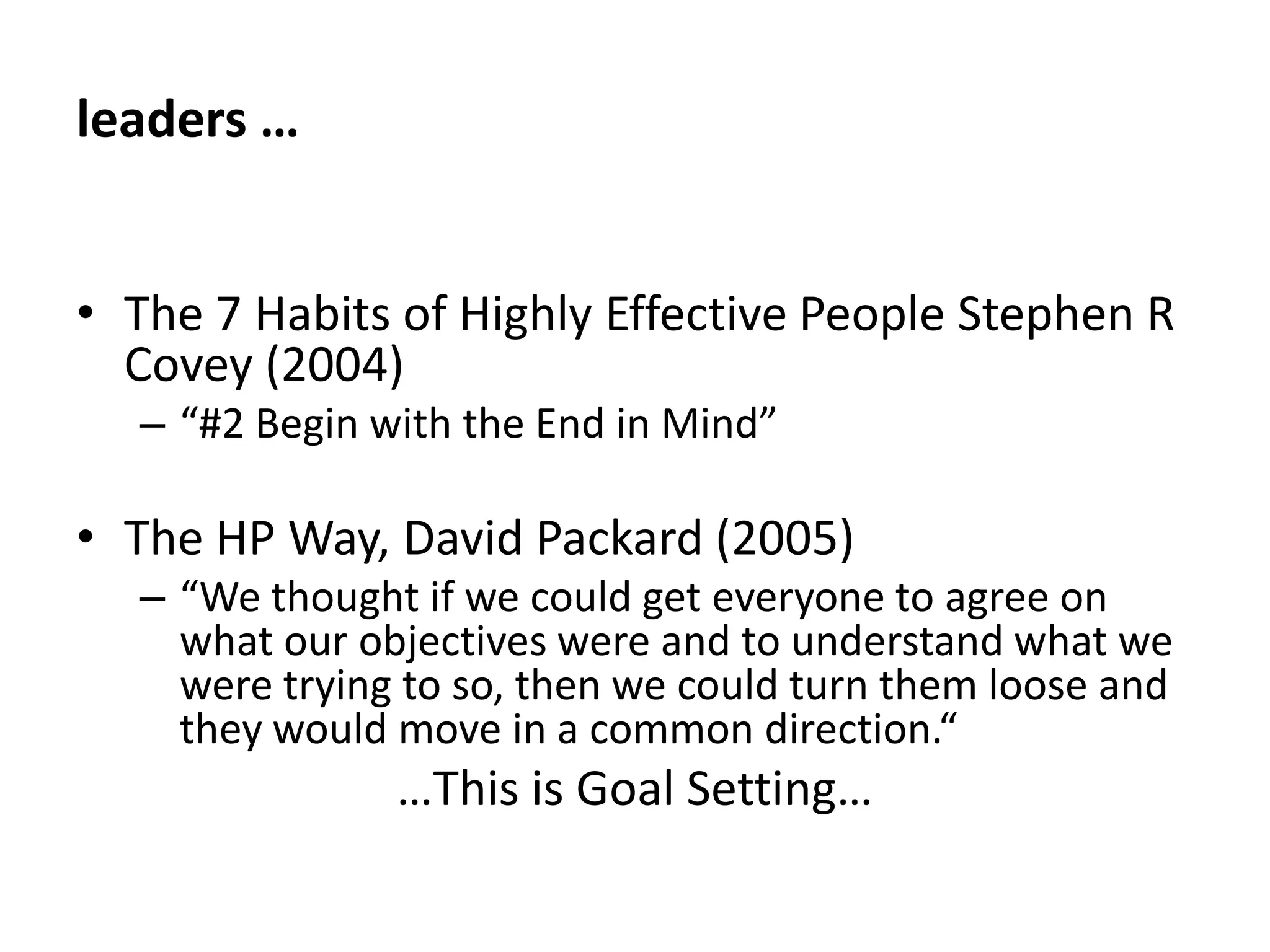 leaders … The 7 Habits of Highly Effective People Stephen R Covey (2004)“#2 Begin with the End in Mind”The HP Way, David Packard (2005)“We thought if we could get everyone to agree on what our objectives were and to understand what we were trying to so, then we could turn them loose and they would move in a common direction.“…This is Goal Setting…