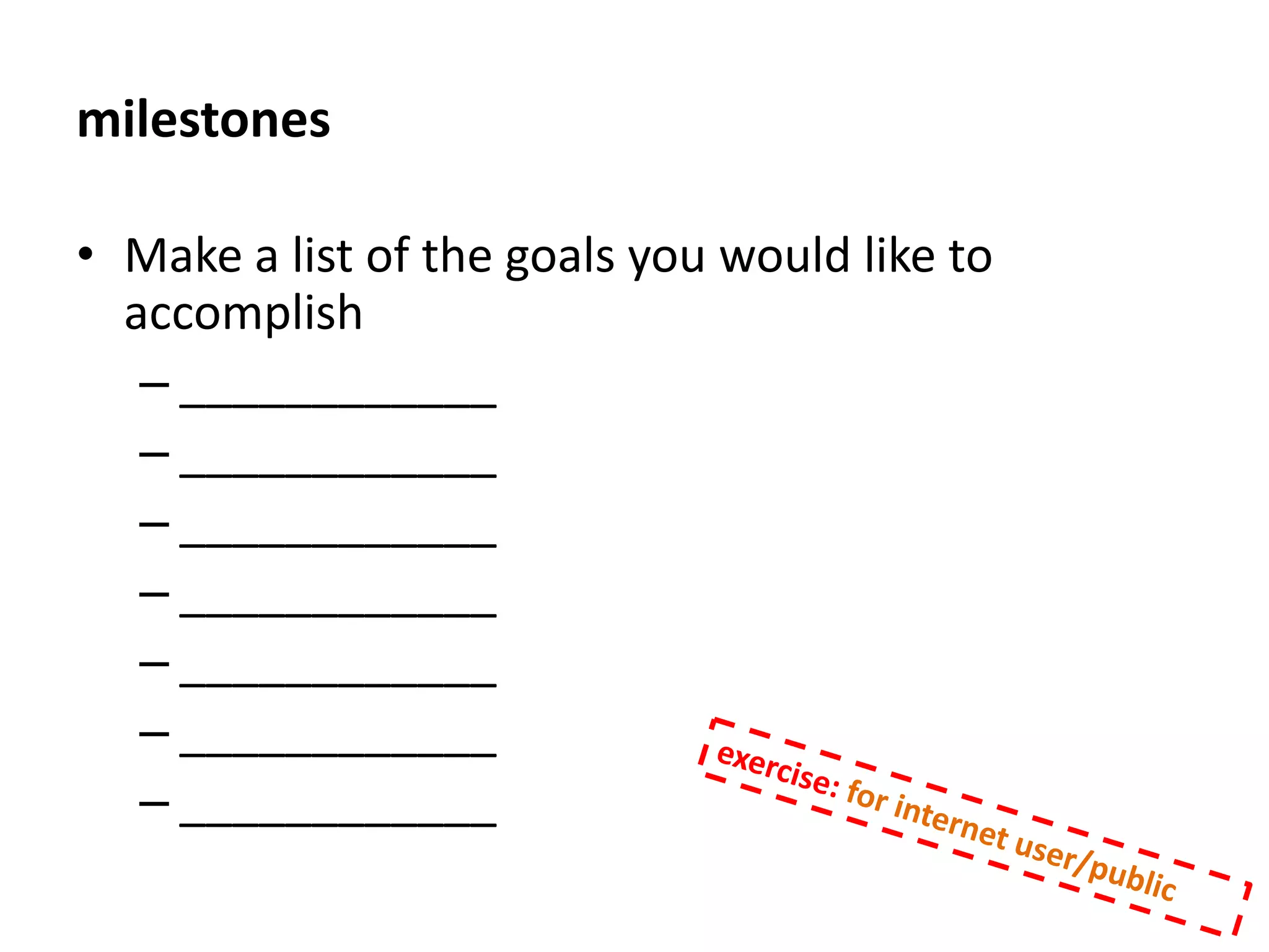develop your goalList 3-5 milestones or “sub-goals” that you will need to accomplish along the way. Maybe draw it in a sequence if you wish. Take a moment and think about what will prevent you from accomplishing the goal.  These are obstacles. Write down 3-5 of these obstacles.Write down what you will do to overcome the obstaclesWrite down who you can have hold you accountable and share this plan with them. exercise: for internet user/public