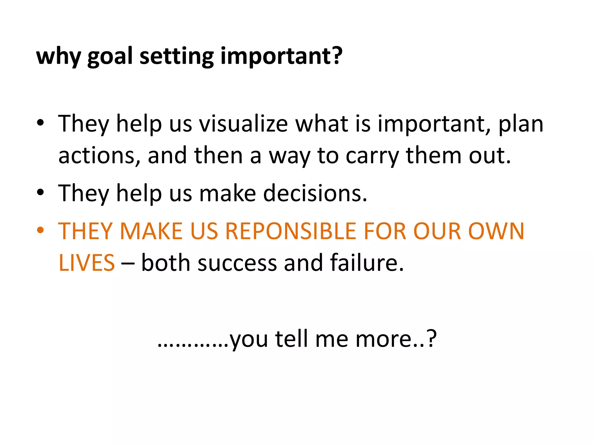 Goal setting can operate to enhance both intrinsic motivation (in the absence of any extrinsic rewards) and extrinsic motivation (when workers are given extrinsic rewards for achieving their goals).why goal setting important?They give us a sense of direction.They motivate us to achieve.They make us feel good about ourselves and what we do.They point out strengths.They make us aware of our weaknesses.