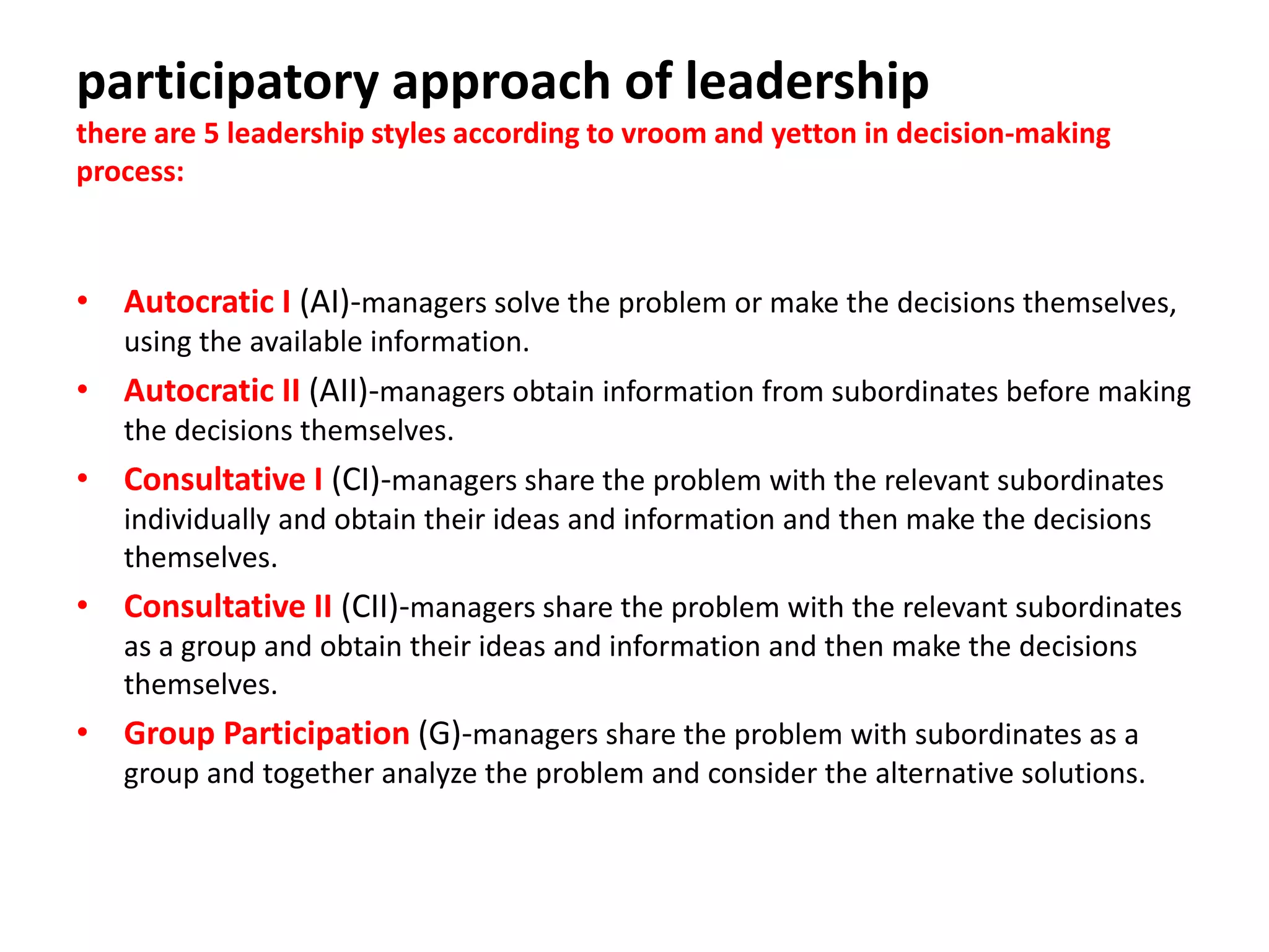 participatory approach of leadership
there are 5 leadership styles according to vroom and yetton in decision-making
process:
• Autocratic I (AI)-managers solve the problem or make the decisions themselves,
using the available information.
• Autocratic II (AII)-managers obtain information from subordinates before making
the decisions themselves.
• Consultative I (CI)-managers share the problem with the relevant subordinates
individually and obtain their ideas and information and then make the decisions
themselves.
• Consultative II (CII)-managers share the problem with the relevant subordinates
as a group and obtain their ideas and information and then make the decisions
themselves.
• Group Participation (G)-managers share the problem with subordinates as a
group and together analyze the problem and consider the alternative solutions.
 