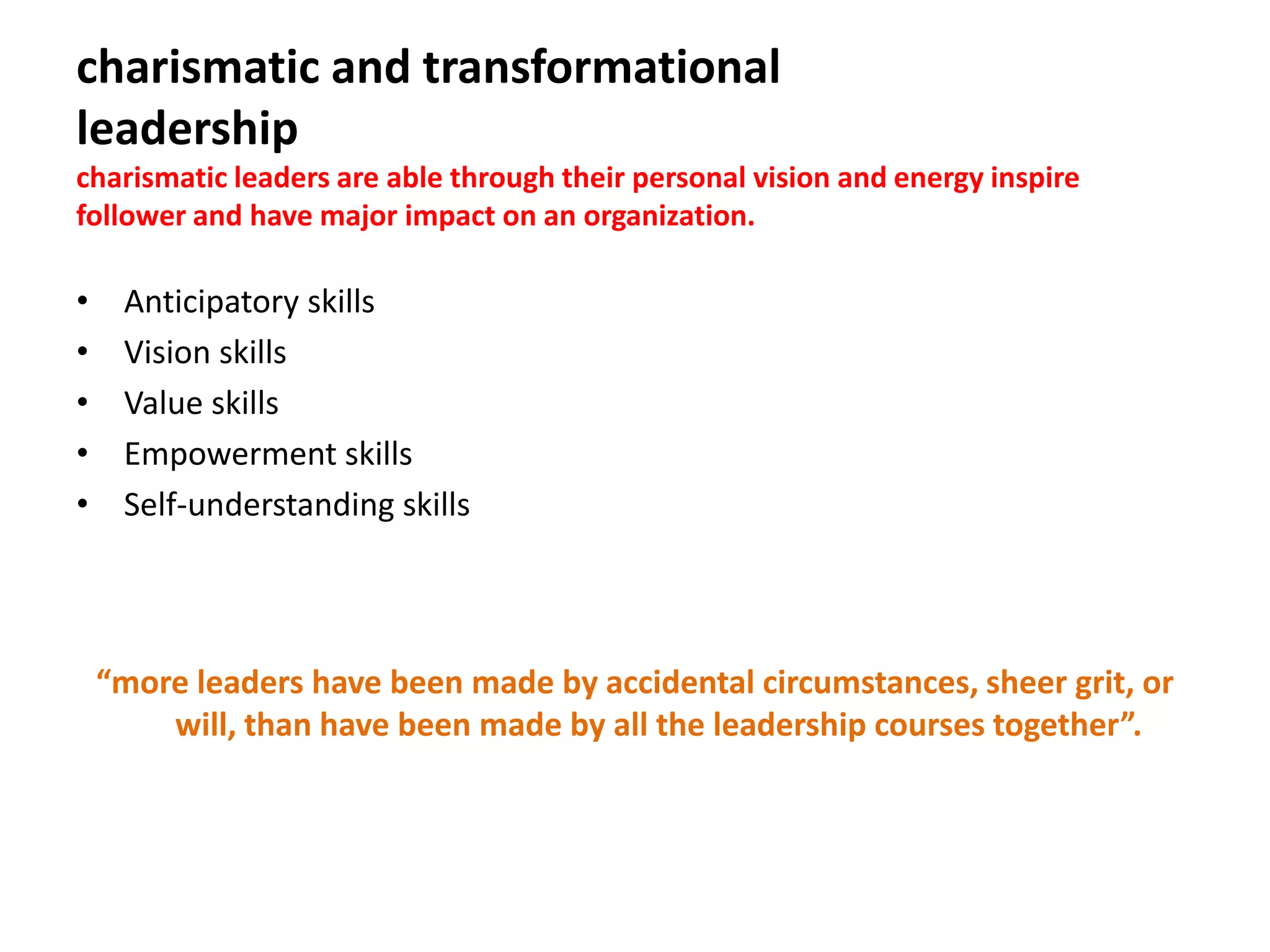 charismatic and transformational
leadership
charismatic leaders are able through their personal vision and energy inspire
follower and have major impact on an organization.
• Anticipatory skills
• Vision skills
• Value skills
• Empowerment skills
• Self-understanding skills
“more leaders have been made by accidental circumstances, sheer grit, or
will, than have been made by all the leadership courses together”.
 