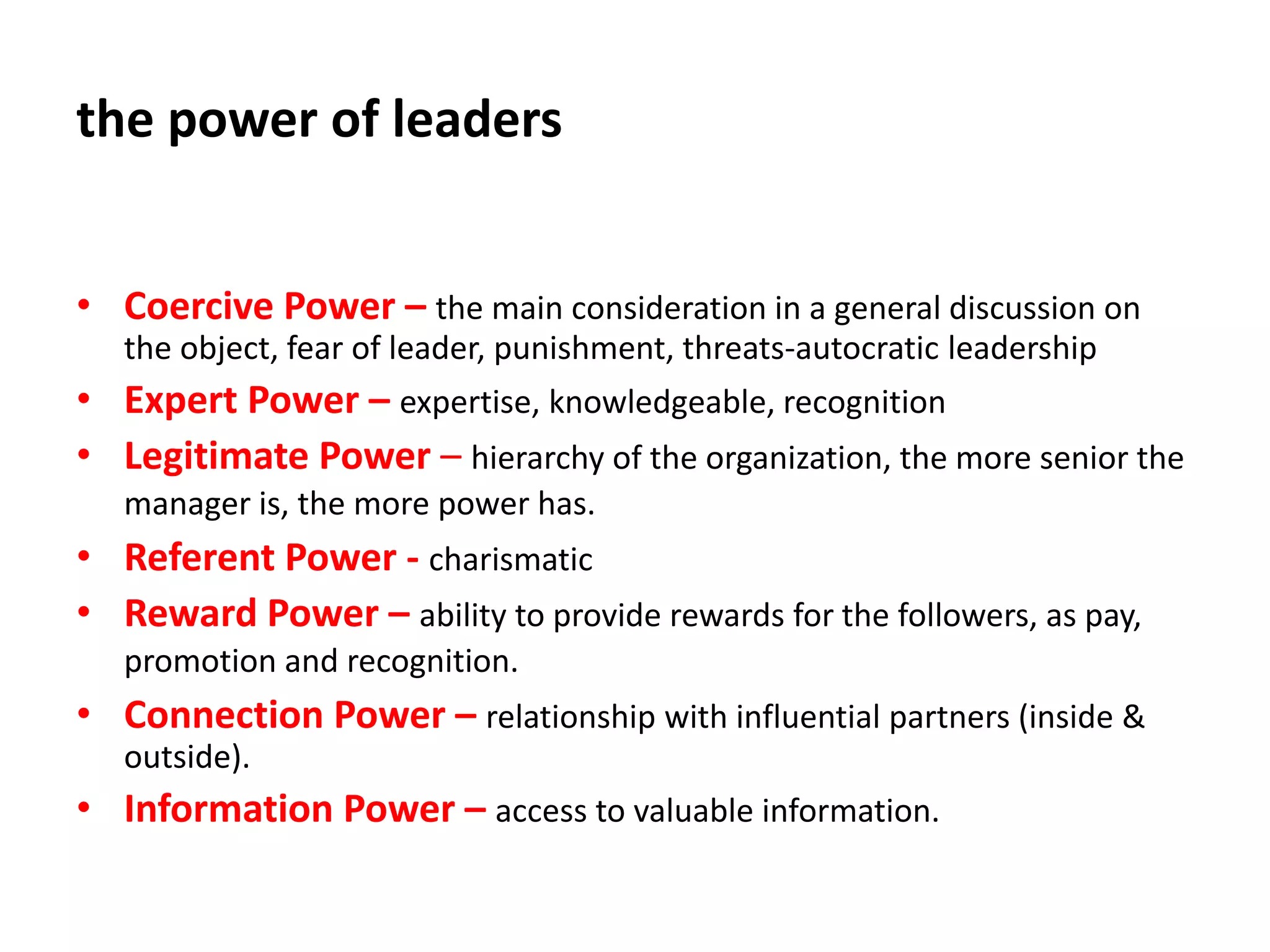 the power of leaders
• Coercive Power – the main consideration in a general discussion on
the object, fear of leader, punishment, threats-autocratic leadership
• Expert Power – expertise, knowledgeable, recognition
• Legitimate Power – hierarchy of the organization, the more senior the
manager is, the more power has.
• Referent Power - charismatic
• Reward Power – ability to provide rewards for the followers, as pay,
promotion and recognition.
• Connection Power – relationship with influential partners (inside &
outside).
• Information Power – access to valuable information.
 