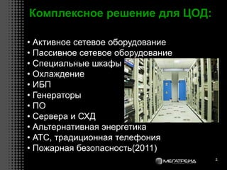 2
Комплексное решение для ЦОД:
• Активное сетевое оборудование
• Пассивное сетевое оборудование
• Специальные шкафы
• Охлаждение
• ИБП
• Генераторы
• ПО
• Сервера и СХД
• Альтернативная энергетика
• АТС, традиционная телефония
• Пожарная безопасность(2011)
 