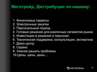 20
Мегатрейд. Дистрибуция по-нашему:
1. Финансовые сервисы
2. Электронные закупки
3. Персональный подход
4. Готовые решения для различных сегментов рынка
5. Инвестиции в решения и персонал
6. Техническая поддержка, консультации, экспертиза
7. Демо-центр
8. Сервис
9. Умение решать проблемы
10.Цены, цены, цены…
 