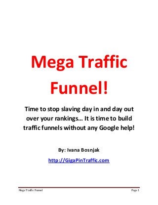 Mega Traffic Funnel Page 1
Mega Traffic
Funnel!
Time to stop slaving day in and day out
over your rankings… It is time to build
traffic funnels without any Google help!
By: Ivana Bosnjak
http://GigaPinTraffic.com
 