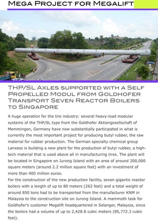 Mega Project for Megalift
THP/SL Axles supported with a Self
Propelled Modul from Goldhofer
Transport Seven Reactor Boilers
to Singapore
A huge operation for the tire industry: several heavy-load modular
systems of the THP/SL type from the Goldhofer Aktiengesellschaft of
Memmingen, Germany have now substantially participated in what is
currently the most important project for producing butyl rubber, the raw
material for rubber production. The German specialty chemical group
Lanxess is building a new plant for the production of butyl rubber, a high-
tech material that is used above all in manufacturing tires. The plant will
be located in Singapore on Jurong Island with an area of around 200,000
square meters (around 2.2 million square feet) with an investment of
more than 400 million euros.
For the construction of the new production facility, seven gigantic reactor
boilers with a length of up to 80 meters (262 feet) and a total weight of
around 850 tons had to be transported from the manufacturer KNM in
Malaysia to the construction site on Jurong Island. A mammoth task for
Goldhofer’s customer Megalift headquartered in Selangor, Malaysia, since
the boilers had a volume of up to 2,428.8 cubic meters (85,772.3 cubic
feet).
 