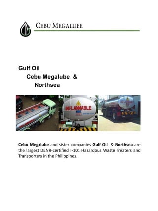 Gulf Oil
Cebu Megalube &
Northsea

Cebu Megalube and sister companies Gulf Oil & Northsea are
the largest DENR-certified I-101 Hazardous Waste Treaters and
Transporters in the Philippines.

 