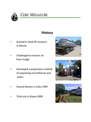 History
•

Started in Used Oil recovery
in Manila

•

Challenged to recover oil
from sludge

•

Developed a proprietary method
of separating emulsified oil and
water

•

Second factory in Cebu 1999

•

Third site in Davao 2008

 