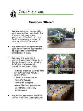 Services Offered
•

We help businesses comply with
environmental laws specifically R.A.
6969 and its implementing
guidelines : DENR DAO 29-92 and
36-92 on managing, transport &
disposal of hazardous wastes.

•

We work closely with government
agencies and private organizations
to respond to environmental
emergencies & crises.

•

We guide and assist client
companies meet compliance their
haz-waste requirements with the
DENR. Our environmental
consultancy services include:
- Technical

expertise & advice from
our DENR certified Pollution
Control Officer
- DENR-EMB Generator IDs
- Permit To Operate
- Permits to Transport
- Waste Manifest preparation
and other documentary
requirements
•

We process and convert hazardous
wastes to safe and usable products.

 