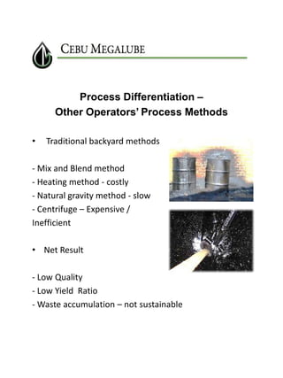 Process Differentiation –
Other Operators’ Process Methods
•

Traditional backyard methods

- Mix and Blend method
- Heating method - costly
- Natural gravity method - slow
- Centrifuge – Expensive /
Inefficient
• Net Result
- Low Quality
- Low Yield Ratio
- Waste accumulation – not sustainable

 