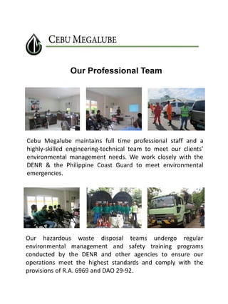 Our Professional Team

Cebu Megalube maintains full time professional staff and a
highly-skilled engineering-technical team to meet our clients’
environmental management needs. We work closely with the
DENR & the Philippine Coast Guard to meet environmental
emergencies.

Our hazardous waste disposal teams undergo regular
environmental management and safety training programs
conducted by the DENR and other agencies to ensure our
operations meet the highest standards and comply with the
provisions of R.A. 6969 and DAO 29-92.

 