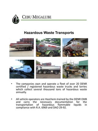 Hazardous Waste Transports

•

The companies own and operate a fleet of over 20 DENR
certified / registered hazardous waste trucks and lorries
which collect several thousand tons of hazardous waste
annually.

•

All vehicle operators are Hazchem-trained by the DENR EMB
and carry the necessary documentation for the
transportation of hazardous flammable liquids in
compliance with R.A. 6969 and DAO 29-92.

 