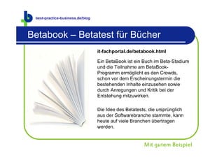 best-practice-business.de
 best-practice-business.de/blog



Betabook – Betatest für Bücher
                                  it-fachportal.de/betabook.html

                                  Ein BetaBook ist ein Buch im Beta-Stadium
                                  und die Teilnahme am BetaBook-
                                  Programm ermöglicht es den Crowds,
                                  schon vor dem Erscheinungstermin die
                                  bestehenden Inhalte einzusehen sowie
                                  durch Anregungen und Kritik bei der
                                  Entstehung mitzuwirken.

                                  Die Idee des Betatests, die ursprünglich
                                  aus der Softwarebranche stammte, kann
                                  heute auf viele Branchen übertragen
                                  werden.


                                                       Mit gutem Beispiel
 