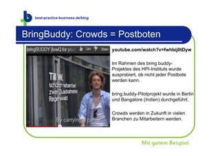 best-practice-business.de
  best-practice-business.de/blog



BringBuddy: Crowds = Postboten
                                   youtube.com/watch?v=fwhbij0tDyw

                                   Im Rahmen des bring.buddy-
                                   Projektes des HPI-Instituts wurde
                                   ausprobiert, ob nicht jeder Postbote
                                   werden kann.

                                   bring.buddy-Pilotprojekt wurde in Berlin
                                   und Bangalore (Indien) durchgeführt.

                                   Crowds werden in Zukunft in vielen
                                   Branchen zu Mitarbeitern werden.




                                                 Mit gutem Beispiel
 