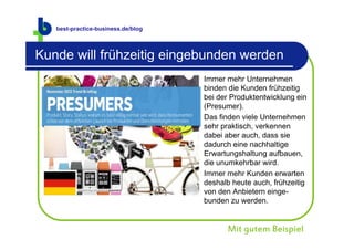 best-practice-business.de
   best-practice-business.de/blog



Kunde will frühzeitig eingebunden werden
                                    Immer mehr Unternehmen
                                    binden die Kunden frühzeitig
                                    bei der Produktentwicklung ein
                                    (Presumer).
                                    Das finden viele Unternehmen
                                    sehr praktisch, verkennen
                                    dabei aber auch, dass sie
                                    dadurch eine nachhaltige
                                    Erwartungshaltung aufbauen,
                                    die unumkehrbar wird.
                                    Immer mehr Kunden erwarten
                                    deshalb heute auch, frühzeitig
                                    von den Anbietern einge-
                                    bunden zu werden.


                                          Mit gutem Beispiel
 