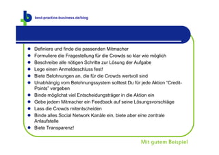best-practice-business.de
    best-practice-business.de/blog




   Definiere und finde die passenden Mitmacher
   Formuliere die Fragestellung für die Crowds so klar wie möglich
   Beschreibe alle nötigen Schritte zur Lösung der Aufgabe
   Lege einen Anmeldeschluss fest!
   Biete Belohnungen an, die für die Crowds wertvoll sind
   Unabhängig vom Belohnungssystem solltest Du für jede Aktion “Credit-
    Points” vergeben
   Binde möglichst viel Entscheidungsträger in die Aktion ein
   Gebe jedem Mitmacher ein Feedback auf seine Lösungsvorschläge
   Lass die Crowds mitentscheiden
   Binde alles Social Network Kanäle ein, biete aber eine zentrale
    Anlaufstelle
   Biete Transparenz!


                                                     Mit gutem Beispiel
 