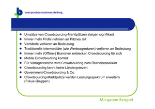 best-practice-business.de
    best-practice-business.de/blog




   Umsätze von Crowdcourcing-Marktplätzen steigen signifikant
   Immer mehr Profis nehmen an Pitches teil
   Verbände verlieren an Bedeutung
   Traditionelle Intermediäre (wie Werbeagenturen) verlieren an Bedeutung
   Immer mehr (Offline-) Branchen entdecken Crowdsourcing für sich
   Mobile Crowdsourcing kommt
   Für Verlagsbranche wird Crowdsourcing zum Überlebenselixier
   Crowdsourcing kennt keine Ländergrenzen
   Government-Crowdsourcing & Co.
   Crowdsourcing-Marktplätze werden Leistungsspektrum erweitern
    (Fokus-Gruppen)




                                                     Mit gutem Beispiel
 