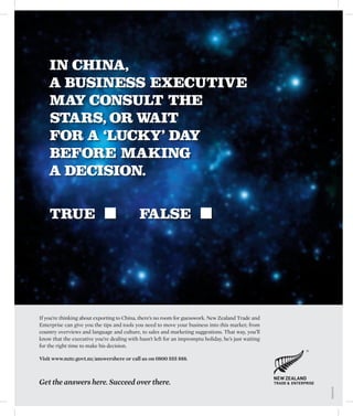 IN CHINA,
    A BUSINESS EXECUTIVE
    MAY CONSULT THE
    STARS, OR WAIT
    FOR A ‘LUCKY’ DAY
    BEFORE MAKING
    A DECISION.

    TRUE                                     FALSE




If you’re thinking about exporting to China, there’s no room for guesswork. New Zealand Trade and
Enterprise can give you the tips and tools you need to move your business into this market; from
country overviews and language and culture, to sales and marketing suggestions. That way, you’ll
know that the executive you’re dealing with hasn’t left for an impromptu holiday, he’s just waiting
for the right time to make his decision.

Visit www.nzte.govt.nz/answershere or call us on 0800 555 888.



Get the answers here. Succeed over there.
                                                                                                      T&E0028/B
 