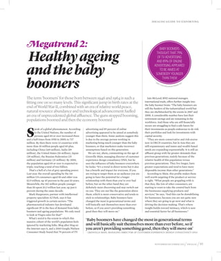 Idealog guide to exp orting




Megatrend 2:
Healthy ageing
                                                                                                                       Baby boomers
                                                                                                                     thought that 79%
                                                                                                                     of TV advertising
                                                                                                                     and 89% of online


and the baby
                                                                                                                   advertising appeared
                                                                                                                       to be aimed at
                                                                                                                    somebody younger


boomers
                                                                                                                         than them
                                                                                                                     Sou
                                                                                                                           rc e                                                  dy
                                                                                                                                  :A2                                        Stu
                                                                                                                                        010 Go                         mer
                                                                                                                                                 ogle /Nielsen Consu




The term ‘boomers’ for those born between 1946 and 1964 is such a                                             Iain McLeod, BNZ national manager,
fitting one on so many levels. This significant jump in birth rates at the                                 international trade, offers further insight into
                                                                                                           the baby boomer brain: “The baby boomers are
end of World War II, combined with an era of relative world peace,                                         still the funders of the industrialised world but
natural resource abundance and technological advancement fuelled                                           they are shellshocked by the events in 2007 and
an era of unprecedented global affluence. The guns stopped booming,                                        2008. A considerable number have lost their
populations boomed and then the economy boomed                                                             retirement savings and are remaining in the
                                                                                                           workforce. And those who are still financially




S
                                                                                                           secure are struggling to find a safe haven for
        peak of a global phenomenon. According       advertising and 89 percent of online                  their investments as people endeavour to de-risk
        to the United Nations, the number of         advertising appeared to be aimed at somebody          their portfolios and look for investments with
        persons aged 60 or over increased three      younger than them. Some analysts suggest this         capital security.
and a half times from 1950 to 2009, to 737           is due to the average person working in                  “They are more conservative and risk-averse
million. By then there were 12 countries with        marketing being much younger than the baby            now in OECD countries, but in Asia they are
more than 10 million people aged 60 plus,            boomers, or that marketers make incorrect             still expansionary and tastes and wealth-based
including China (160 million), India (89             assumptions based on this generation.                 needs are expanding exponentially. It is still an
million), the United States (56 million), Japan         We are not, ahem, commenting on the age of         affluent group with far greater demands than
(38 million), the Russian Federation (25             Grenville Main, managing director of customer         previous generations, mainly because of the
million) and Germany (21 million). By 2050,          experience design consultancy DNA, but he             relative health of this population versus
the population aged 60 or over is expected to        sees the influence of baby boomers everywhere         previous generations. They live longer, have
triple, reaching a total of two billion.             he looks: “It’s a trend in direct terms but it also   greater expectations and tend to have more
  That’s a hell of a lot of grey spending power.     has a benefit and impact for everyone. If you         disposable income than other generations.”
Last year, the overall spending by the 116           are trying to target them as an audience you are         According to Main, this profile makes them
million US consumers aged 50 and older was           going to have the potential for a longer              well worth targeting if the product or service
$2.9 trillion, up 45 percent in the past 10 years.   relationship with them than you’ve ever had           is right. “What people are grappling with is
Meanwhile, the 182 million people younger            before, but on the other hand they are                that they, like lots of other consumers, are
than 50 spent $3.3 trillion last year, up just 6     definitely more discerning and may switch out         starting to want to take the control back from
percent during the same decade.                      on you. They are not like the generation above        the businesses supplying products and
  Mark Hargreaves, partner with intellectual         them, which is more conservative and tends to         services,” he says. “And this can be destabilising
property specialists AJ Park, says it has            stick to relationships. Baby boomers have             for businesses, because you are not quite sure
triggered growth in certain sectors: “The            changed the most in generational terms and            where they are going to go next and what is
pharmaceutical industry has developed                will basically suit themselves more than ever         driving the decision-making. That’s where
significant IP in the face of demand from baby       before, so if you aren’t providing something          insight builds toward intimacy, which is now
boomers and ageing populations. We only need         good then they will move on.”                         and essential factor for all businesses.”
to look at Viagra sales for that!”
  What’s weird is the extent to which this
massive cohort of the world’s population feels
                                                     ‘Baby boomers have changed the most in generational terms
ignored by marketing folks. Blog after blog on       and will basically suit themselves more than ever before, so if
the internet says it, and a 2010 Google/Nielsen      you aren’t providing something good, then they will move on’
Consumer Study found that 79 percent of TV           – – Grenville Main, MANAGING DIRECTOR OF CUSTOMER EXPERIENCE DESIGN CONSULTANCY DNA




                                                                                                                    November-december 2012                                            / idealog / 93
 