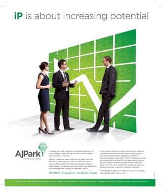iP is about increasing potential




                                           If taking your idea, invention or business offshore is in        Over the last century, we have worked with clients to
                                           your strategy — then the right IP advice will increase           recognise great ideas and the best ways to protect
                                           your chances of success.                                         and commercialise them globally. Our team of
                                                                                                            commercialisation specialists and IP litigators can help
                                           Making it overseas takes more than a good idea and
                                                                                                            you understand the laws of your destination country,
                                           the will to succeed. At AJ Park we not only have a
                                                                                                            develop global commercial agreements and cover
                                           clear understanding of intellectual property laws in
                                                                                                            patent or trade mark protection, giving you and your
                                           New Zealand, but know what your rights and obligations
                                                                                                            business the best chance of making it overseas.
                                           are when the rules change for another country.
                                                                                                            For the right IP advice to help turn your Kiwi business
                                                                                                                                                                             AJP10360_IA




                                           0800 257 275 I www.ajpark.com I New Zealand + Australia          into a global asset, call us now.



AJ Park is about iP • intellectual property • igniting passion • ideas pervading • innovation protected • integrated processes • intelligent people • increasing potential
 