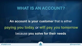 WHAT IS AN ACCOUNT?
An account is your customer that is either
paying you today or will pay you tomorrow
because you solve for their needs
#FlipMyFunnel @FlipMyFunnel#FlipMyFunnel @SangramVajre
 