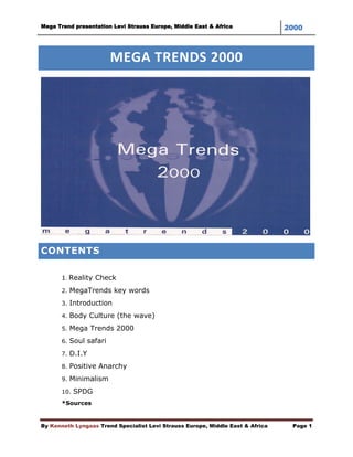 Mega Trend presentation Levi Strauss Europe, Middle East & Africa               2000



                        MEGA TRENDS 2000




CONTENTS

       1. Reality Check
       2. MegaTrends key words

       3. Introduction

       4. Body Culture (the wave)

       5. Mega Trends 2000

       6. Soul safari

       7. D.I.Y

       8. Positive Anarchy

       9. Minimalism

       10. SPDG
       *Sources


By Kenneth Lyngaas Trend Specialist Levi Strauss Europe, Middle East & Africa    Page 1
 