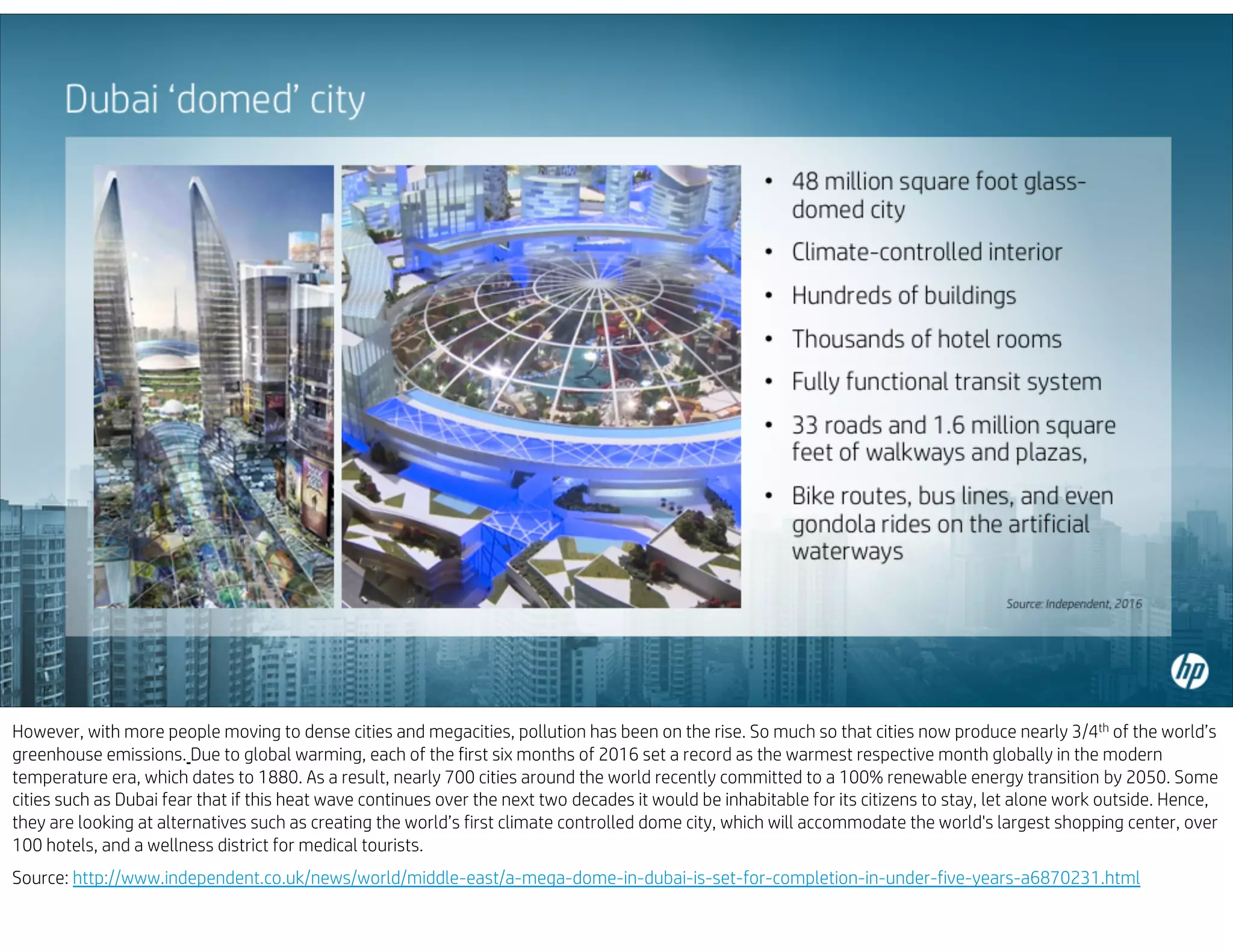 However, with more people moving to dense cities and megacities, pollution has been on the rise. So much so that cities now produce nearly 3/4th of the world’s
greenhouse emissions. Due to global warming, each of the first six months of 2016 set a record as the warmest respective month globally in the modern
temperature era, which dates to 1880. As a result, nearly 700 cities around the world recently committed to a 100% renewable energy transition by 2050. Some
cities such as Dubai fear that if this heat wave continues over the next two decades it would be inhabitable for its citizens to stay, let alone work outside. Hence,
they are looking at alternatives such as creating the world’s first climate controlled dome city, which will accommodate the world's largest shopping center, over
100 hotels, and a wellness district for medical tourists.
Source: http://www.independent.co.uk/news/world/middle-east/a-mega-dome-in-dubai-is-set-for-completion-in-under-five-years-a6870231.html
 