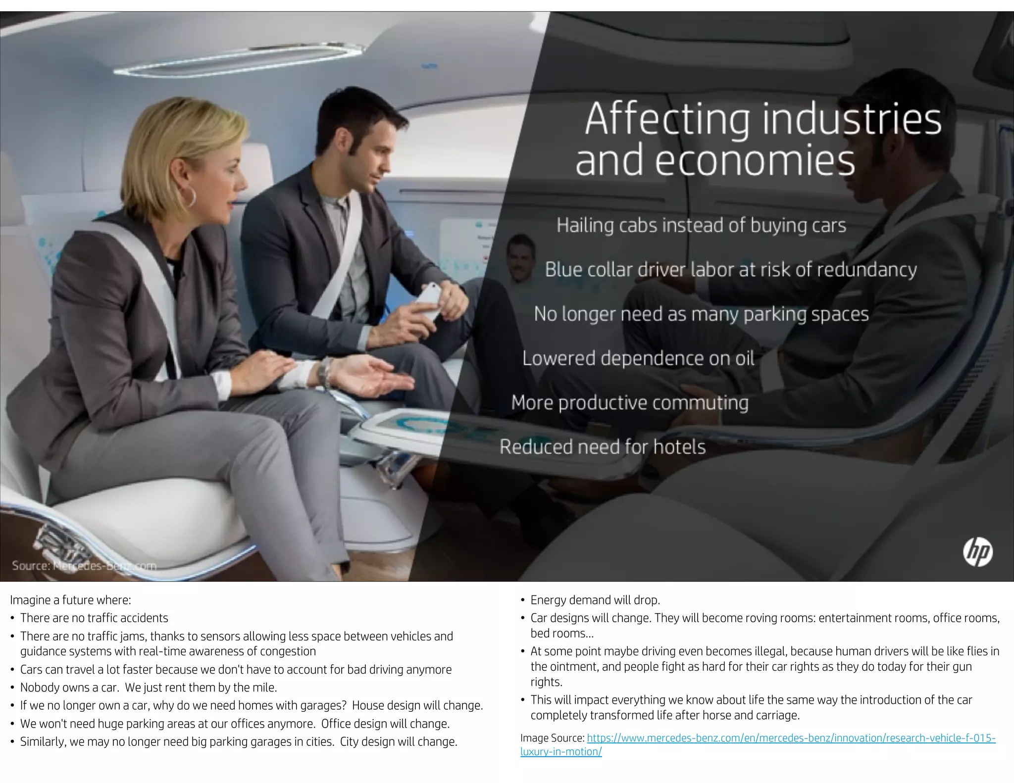 Imagine a future where:
• There are no traffic accidents
• There are no traffic jams, thanks to sensors allowing less space between vehicles and
guidance systems with real-time awareness of congestion
• Cars can travel a lot faster because we don't have to account for bad driving anymore
• Nobody owns a car. We just rent them by the mile.
• If we no longer own a car, why do we need homes with garages? House design will change.
• We won't need huge parking areas at our offices anymore. Office design will change.
• Similarly, we may no longer need big parking garages in cities. City design will change.
• Energy demand will drop.
• Car designs will change. They will become roving rooms: entertainment rooms, office rooms,
bed rooms…
• At some point maybe driving even becomes illegal, because human drivers will be like flies in
the ointment, and people fight as hard for their car rights as they do today for their gun
rights.
• This will impact everything we know about life the same way the introduction of the car
completely transformed life after horse and carriage.
Image Source: https://www.mercedes-benz.com/en/mercedes-benz/innovation/research-vehicle-f-015-
luxury-in-motion/
 