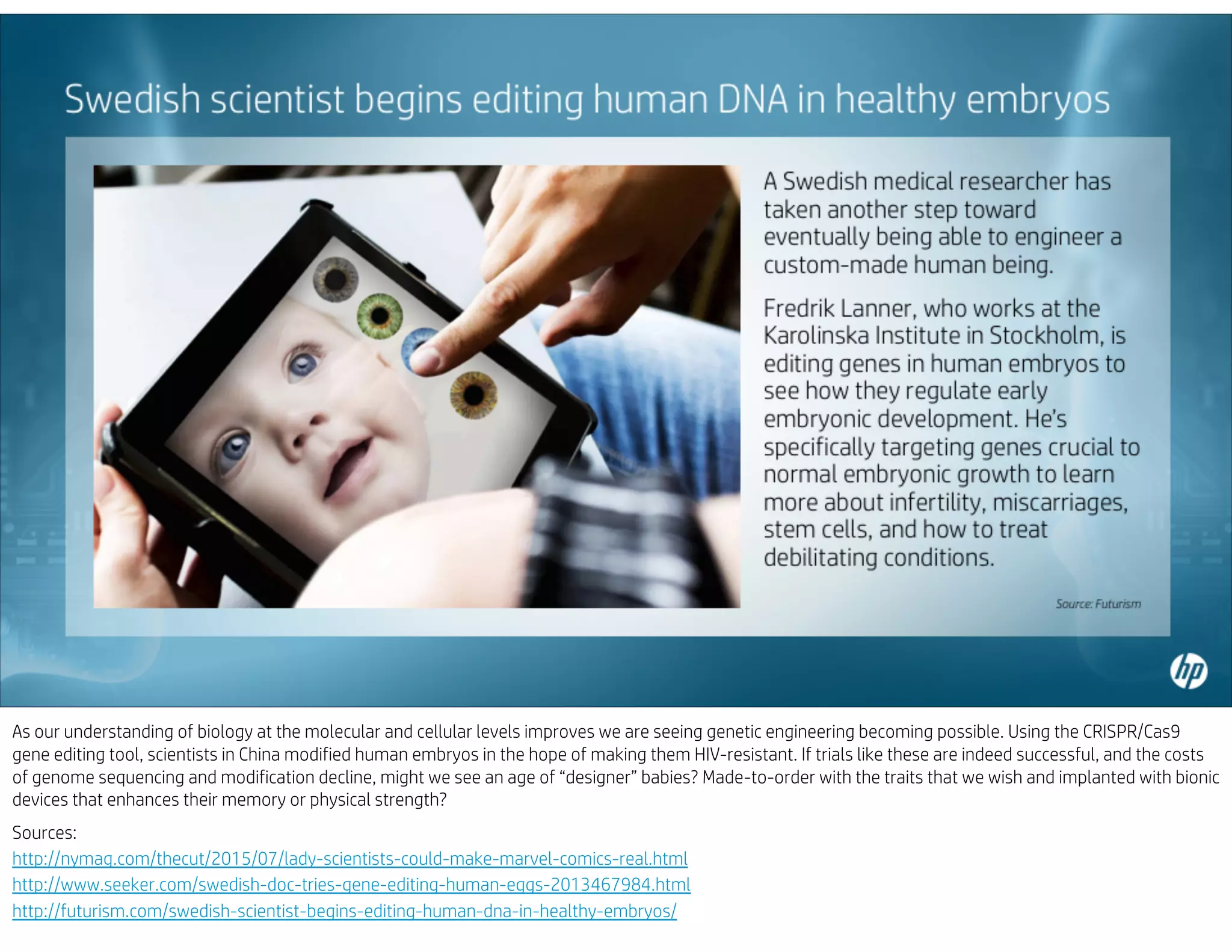 As our understanding of biology at the molecular and cellular levels improves we are seeing genetic engineering becoming possible. Using the CRISPR/Cas9
gene editing tool, scientists in China modified human embryos in the hope of making them HIV-resistant. If trials like these are indeed successful, and the costs
of genome sequencing and modification decline, might we see an age of “designer” babies? Made-to-order with the traits that we wish and implanted with bionic
devices that enhances their memory or physical strength?
Sources:
http://nymag.com/thecut/2015/07/lady-scientists-could-make-marvel-comics-real.html
http://www.seeker.com/swedish-doc-tries-gene-editing-human-eggs-2013467984.html
http://futurism.com/swedish-scientist-begins-editing-human-dna-in-healthy-embryos/
 