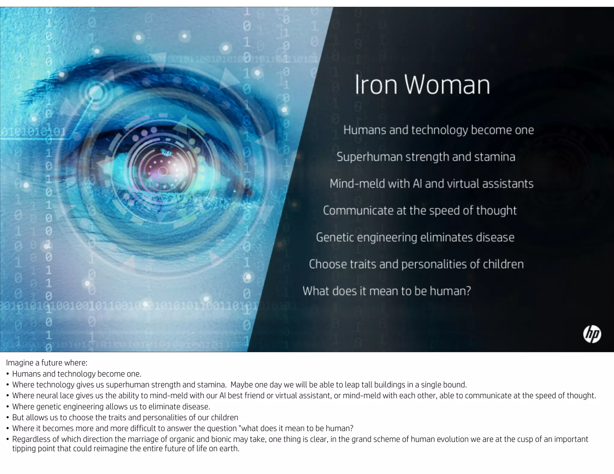 Imagine a future where:
• Humans and technology become one.
• Where technology gives us superhuman strength and stamina. Maybe one day we will be able to leap tall buildings in a single bound.
• Where neural lace gives us the ability to mind-meld with our AI best friend or virtual assistant, or mind-meld with each other, able to communicate at the speed of thought.
• Where genetic engineering allows us to eliminate disease.
• But allows us to choose the traits and personalities of our children
• Where it becomes more and more difficult to answer the question "what does it mean to be human?
• Regardless of which direction the marriage of organic and bionic may take, one thing is clear, in the grand scheme of human evolution we are at the cusp of an important
tipping point that could reimagine the entire future of life on earth.
 