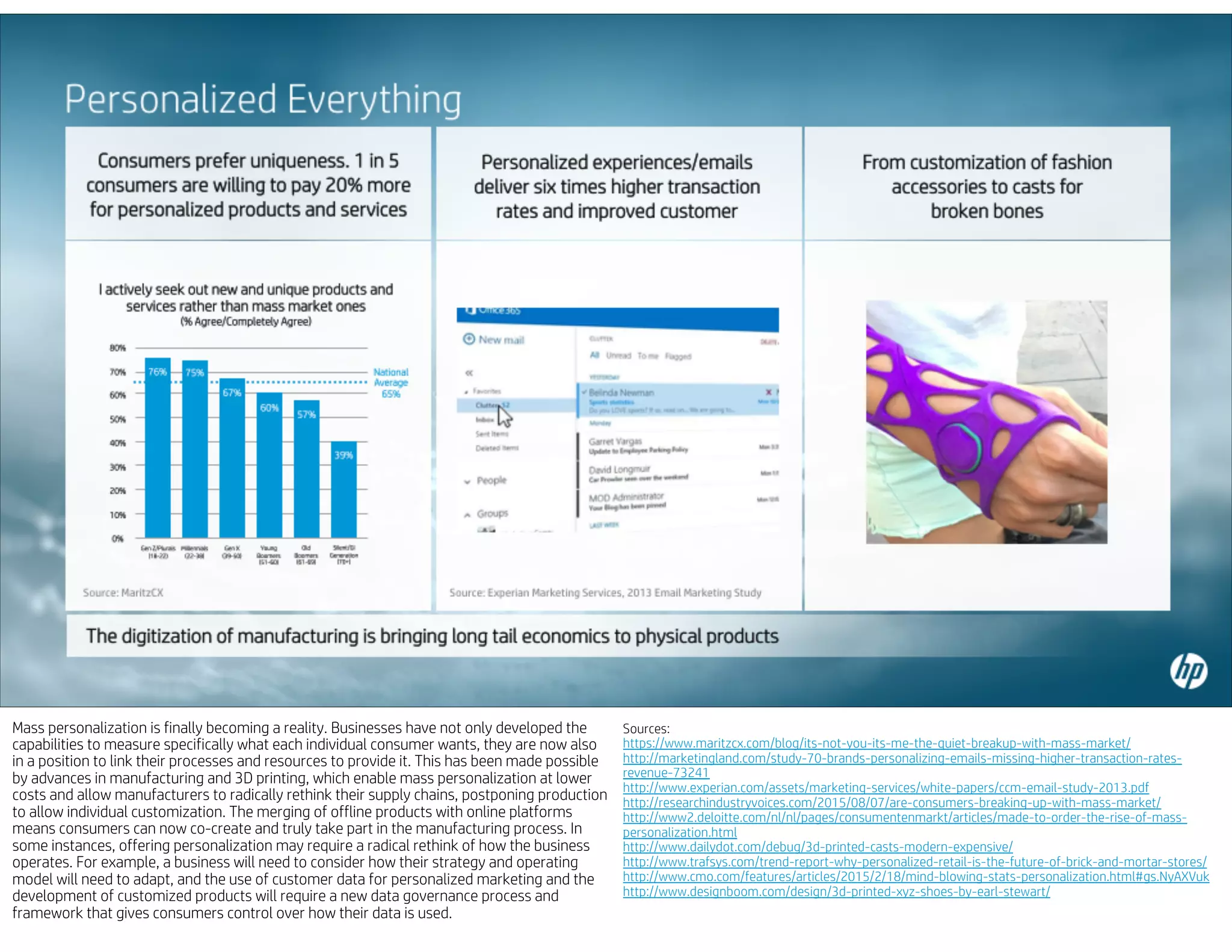 Mass personalization is finally becoming a reality. Businesses have not only developed the
capabilities to measure specifically what each individual consumer wants, they are now also
in a position to link their processes and resources to provide it. This has been made possible
by advances in manufacturing and 3D printing, which enable mass personalization at lower
costs and allow manufacturers to radically rethink their supply chains, postponing production
to allow individual customization. The merging of offline products with online platforms
means consumers can now co-create and truly take part in the manufacturing process. In
some instances, offering personalization may require a radical rethink of how the business
operates. For example, a business will need to consider how their strategy and operating
model will need to adapt, and the use of customer data for personalized marketing and the
development of customized products will require a new data governance process and
framework that gives consumers control over how their data is used.
Sources:
https://www.maritzcx.com/blog/its-not-you-its-me-the-quiet-breakup-with-mass-market/
http://marketingland.com/study-70-brands-personalizing-emails-missing-higher-transaction-rates-
revenue-73241
http://www.experian.com/assets/marketing-services/white-papers/ccm-email-study-2013.pdf
http://researchindustryvoices.com/2015/08/07/are-consumers-breaking-up-with-mass-market/
http://www2.deloitte.com/nl/nl/pages/consumentenmarkt/articles/made-to-order-the-rise-of-mass-
personalization.html
http://www.dailydot.com/debug/3d-printed-casts-modern-expensive/
http://www.trafsys.com/trend-report-why-personalized-retail-is-the-future-of-brick-and-mortar-stores/
http://www.cmo.com/features/articles/2015/2/18/mind-blowing-stats-personalization.html#gs.NyAXVuk
http://www.designboom.com/design/3d-printed-xyz-shoes-by-earl-stewart/
 