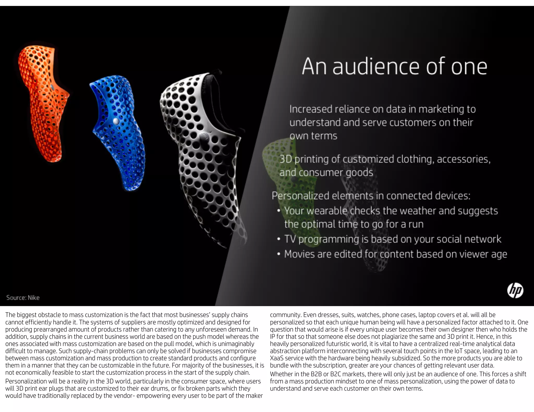 The biggest obstacle to mass customization is the fact that most businesses’ supply chains
cannot efficiently handle it. The systems of suppliers are mostly optimized and designed for
producing prearranged amount of products rather than catering to any unforeseen demand. In
addition, supply chains in the current business world are based on the push model whereas the
ones associated with mass customization are based on the pull model, which is unimaginably
difficult to manage. Such supply-chain problems can only be solved if businesses compromise
between mass customization and mass production to create standard products and configure
them in a manner that they can be customizable in the future. For majority of the businesses, it is
not economically feasible to start the customization process in the start of the supply chain.
Personalization will be a reality in the 3D world, particularly in the consumer space, where users
will 3D print ear plugs that are customized to their ear drums, or fix broken parts which they
would have traditionally replaced by the vendor- empowering every user to be part of the maker
community. Even dresses, suits, watches, phone cases, laptop covers et al. will all be
personalized so that each unique human being will have a personalized factor attached to it. One
question that would arise is if every unique user becomes their own designer then who holds the
IP for that so that someone else does not plagiarize the same and 3D print it. Hence, in this
heavily personalized futuristic world, it is vital to have a centralized real-time analytical data
abstraction platform interconnecting with several touch points in the IoT space, leading to an
XaaS service with the hardware being heavily subsidized. So the more products you are able to
bundle with the subscription, greater are your chances of getting relevant user data.
Whether in the B2B or B2C markets, there will only just be an audience of one. This forces a shift
from a mass production mindset to one of mass personalization, using the power of data to
understand and serve each customer on their own terms.
 